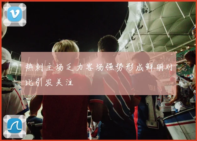 热刺主场乏力客场强势形成鲜明对比引发关注
