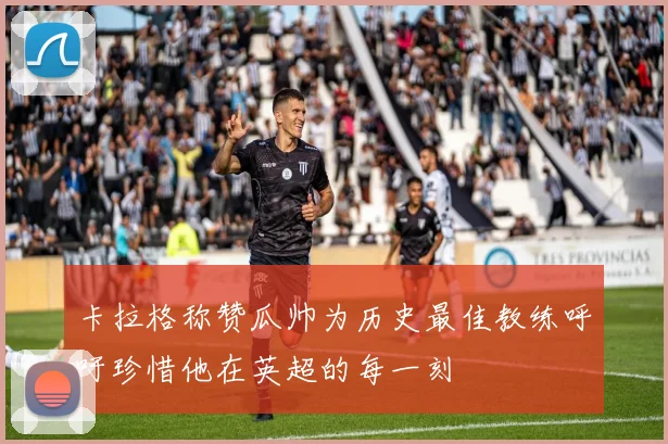 卡拉格称赞瓜帅为历史最佳教练呼吁珍惜他在英超的每一刻