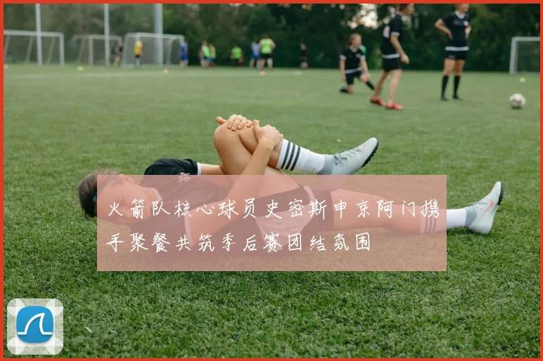 火箭队核心球员史密斯申京阿门携手聚餐共筑季后赛团结氛围