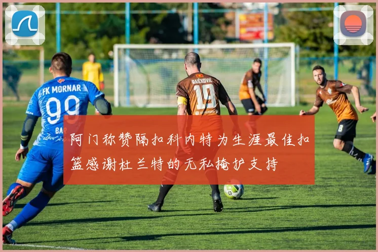 阿门称赞隔扣科内特为生涯最佳扣篮感谢杜兰特的无私掩护支持