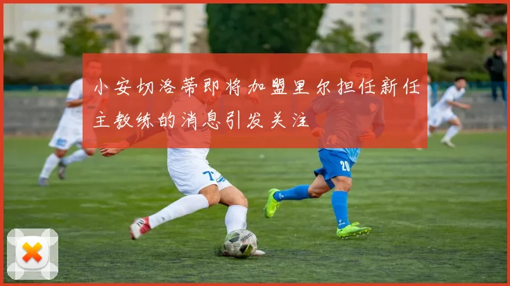 小安切洛蒂即将加盟里尔担任新任主教练的消息引发关注