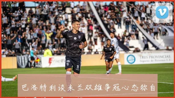 巴洛特利谈米兰双雄争冠心态称自己最强只是玩笑话