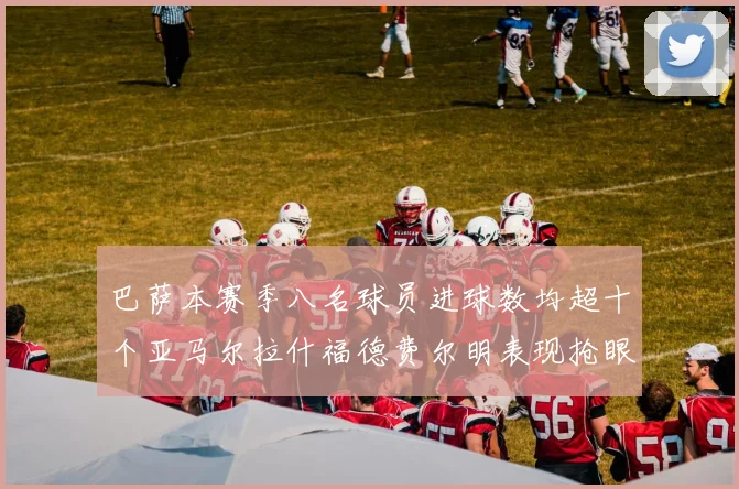 巴萨本赛季八名球员进球数均超十个亚马尔拉什福德费尔明表现抢眼
