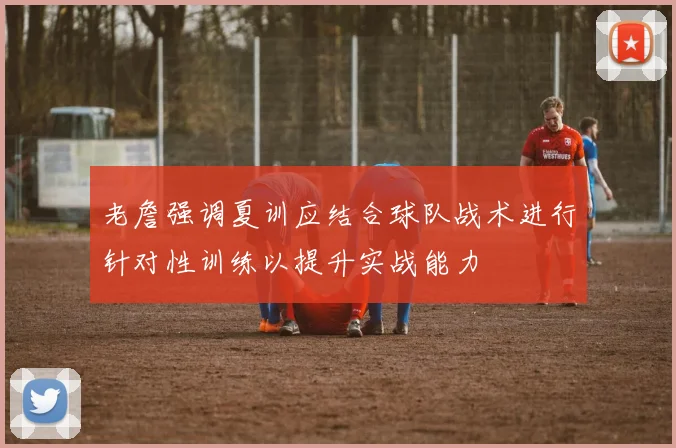 老詹强调夏训应结合球队战术进行针对性训练以提升实战能力