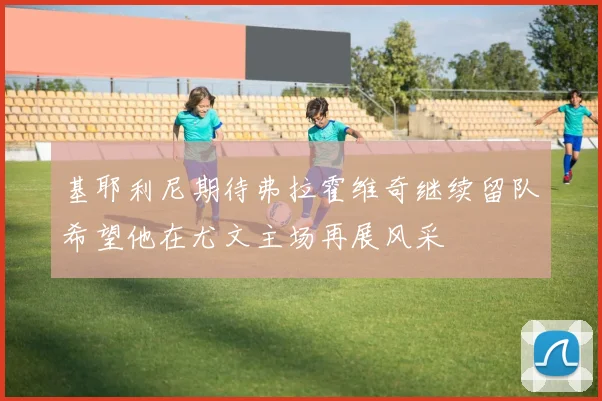 基耶利尼期待弗拉霍维奇继续留队希望他在尤文主场再展风采