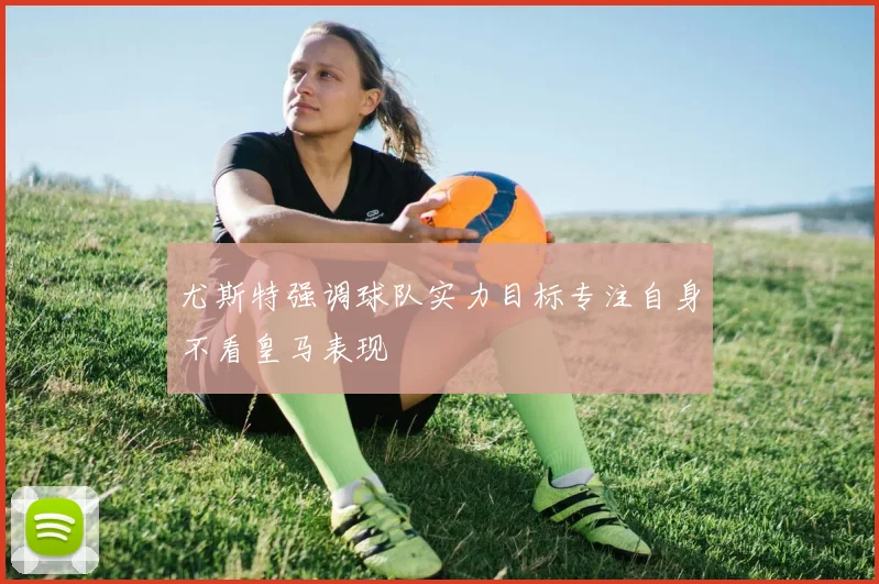 尤斯特强调球队实力目标专注自身不看皇马表现