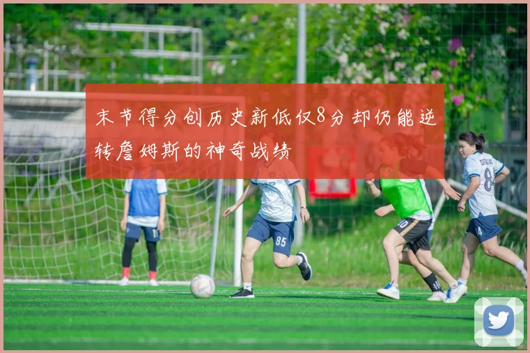 末节得分创历史新低仅8分却仍能逆转詹姆斯的神奇战绩
